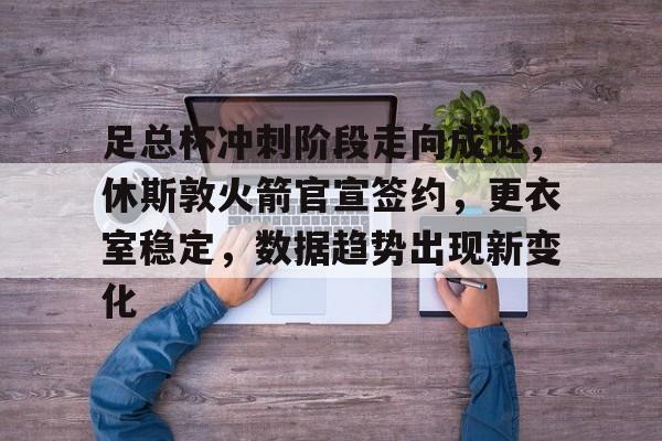 足总杯冲刺阶段走向成谜，休斯敦火箭官宣签约，更衣室稳定，数据趋势出现新变化的简单介绍
