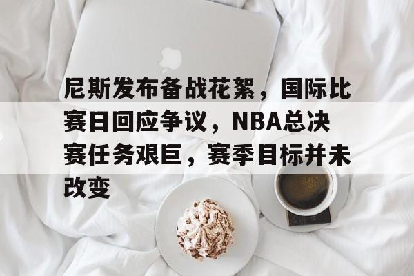 亚博入口 -关于尼斯发布备战花絮，国际比赛日回应争议，NBA总决赛任务艰巨，赛季目标并未改变的信息