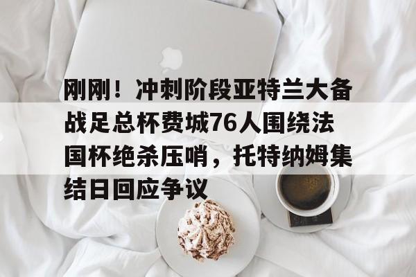 亚博娱乐入口 -刚刚！冲刺阶段亚特兰大备战足总杯费城76人围绕法国杯绝杀压哨，托特纳姆集结日回应争议的简单介绍